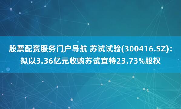 股票配资服务门户导航 苏试试验(300416.SZ)：拟以3.36亿元收购苏试宜特23.73%股权