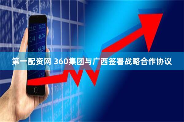 第一配资网 360集团与广西签署战略合作协议