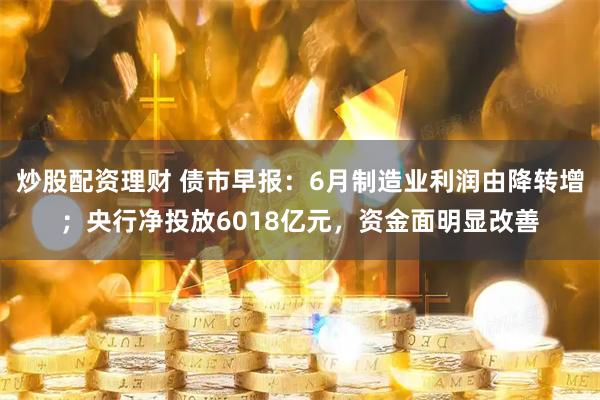 炒股配资理财 债市早报：6月制造业利润由降转增；央行净投放6018亿元，资金面明显改善