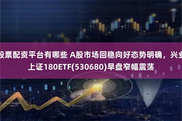 股票配资平台有哪些 A股市场回稳向好态势明确，兴业上证180ETF(530680)早盘窄幅震荡