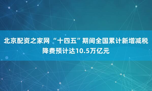 北京配资之家网 “十四五”期间全国累计新增减税降费预计达10.5万亿元