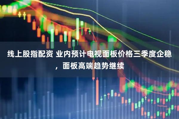 线上股指配资 业内预计电视面板价格三季度企稳，面板高端趋势继续