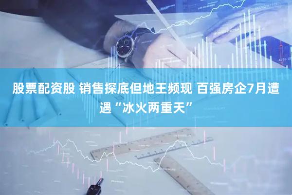 股票配资股 销售探底但地王频现 百强房企7月遭遇“冰火两重天”
