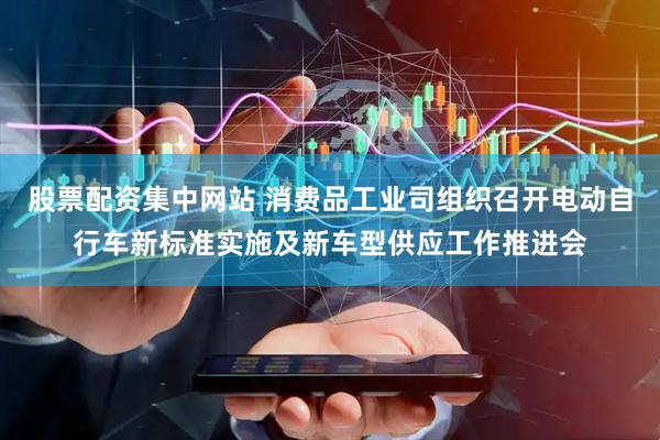 股票配资集中网站 消费品工业司组织召开电动自行车新标准实施及新车型供应工作推进会