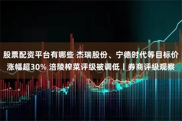 股票配资平台有哪些 杰瑞股份、宁德时代等目标价涨幅超30% 涪陵榨菜评级被调低丨券商评级观察