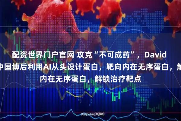配资世界门户官网 攻克“不可成药”，David Baker团队中国博后利用AI从头设计蛋白，靶向内在无序蛋白，解锁治疗靶点