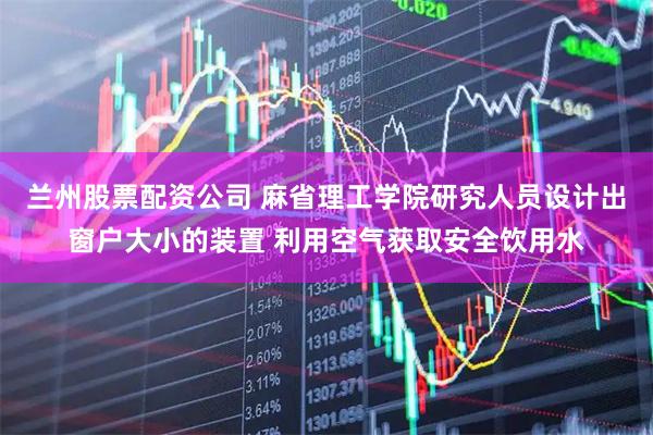 兰州股票配资公司 麻省理工学院研究人员设计出窗户大小的装置 利用空气获取安全饮用水