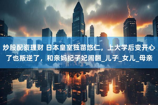 炒股配资理财 日本皇室独苗悠仁，上大学后变开心了也叛逆了，和亲妈纪子妃闹翻_儿子_女儿_母亲