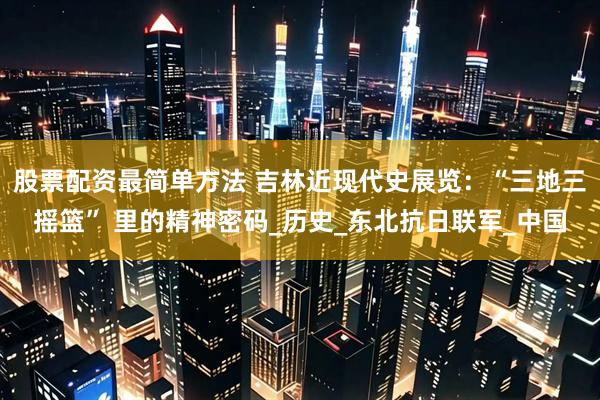 股票配资最简单方法 吉林近现代史展览：“三地三摇篮” 里的精神密码_历史_东北抗日联军_中国