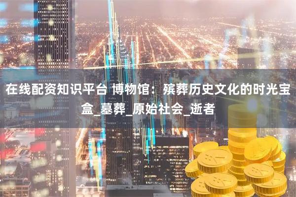 在线配资知识平台 博物馆：殡葬历史文化的时光宝盒_墓葬_原始社会_逝者