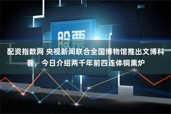 配资指数网 央视新闻联合全国博物馆推出文博科普,今日介绍两千年前四连体铜熏炉