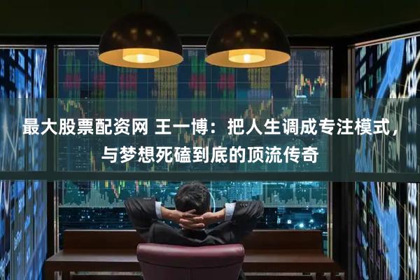 最大股票配资网 王一博：把人生调成专注模式，与梦想死磕到底的顶流传奇