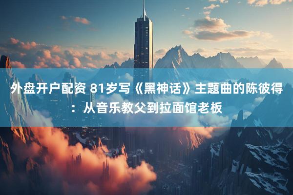 外盘开户配资 81岁写《黑神话》主题曲的陈彼得：从音乐教父到拉面馆老板
