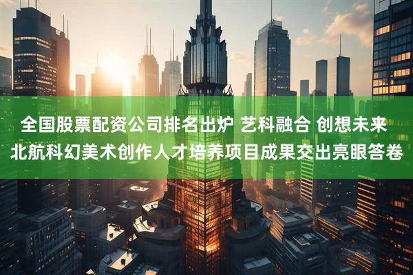 全国股票配资公司排名出炉 艺科融合 创想未来 北航科幻美术创作人才培养项目成果交出亮眼答卷