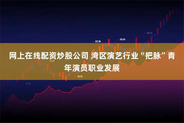 网上在线配资炒股公司 湾区演艺行业“把脉”青年演员职业发展