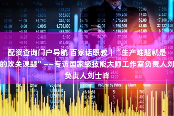 配资查询门户导航 百家话职教｜“生产难题就是我们的攻关课题”——专访国家级技能大师工作室负责人刘士峰